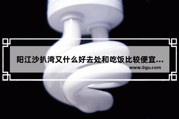 阳江沙扒湾又什么好去处和吃饭比较便宜的地方啊_广州能去阳江吗