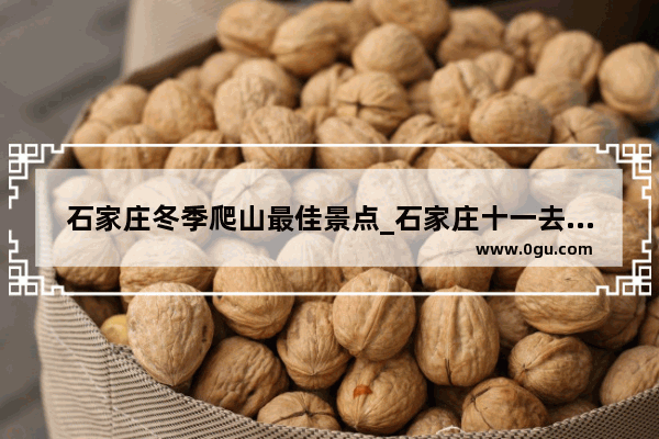 石家庄冬季爬山最佳景点_石家庄十一去哪里旅游人少又便宜