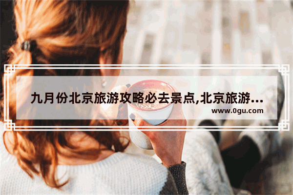 九月份北京旅游攻略必去景点,北京旅游必去