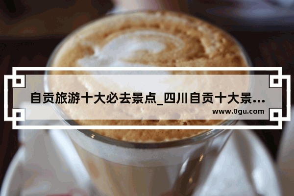 自贡旅游十大必去景点_四川自贡十大景点排名