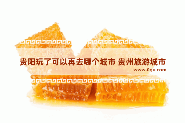 贵阳玩了可以再去哪个城市 贵州旅游城市