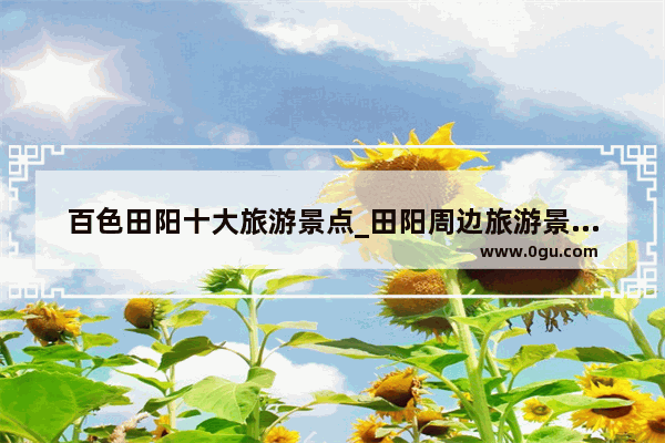 百色田阳十大旅游景点_田阳周边旅游景点推荐