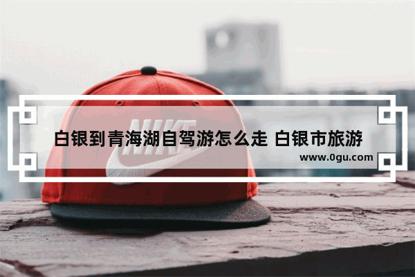 白银到青海湖自驾游怎么走 白银市旅游