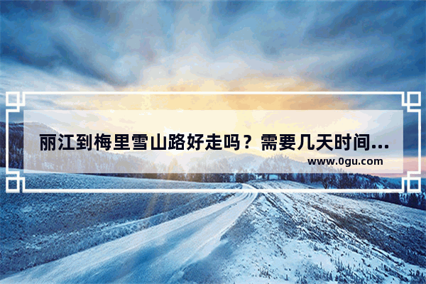 丽江到梅里雪山路好走吗？需要几天时间游玩,梅里雪山旅游