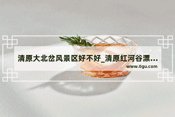 清原大北岔风景区好不好_清原红河谷漂流开业了吗