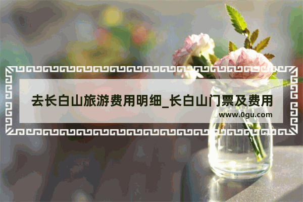 去长白山旅游费用明细_长白山门票及费用