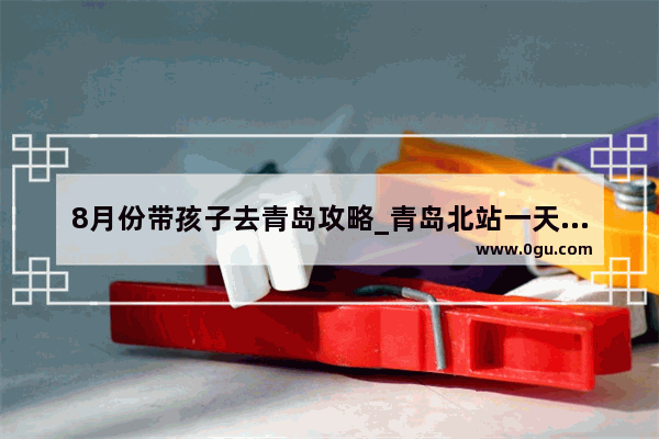 8月份带孩子去青岛攻略_青岛北站一天旅游攻略