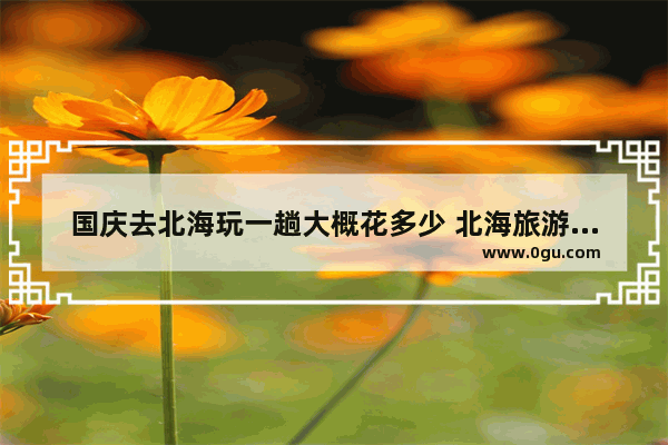国庆去北海玩一趟大概花多少 北海旅游多少钱