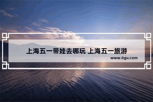 上海五一带娃去哪玩 上海五一旅游
