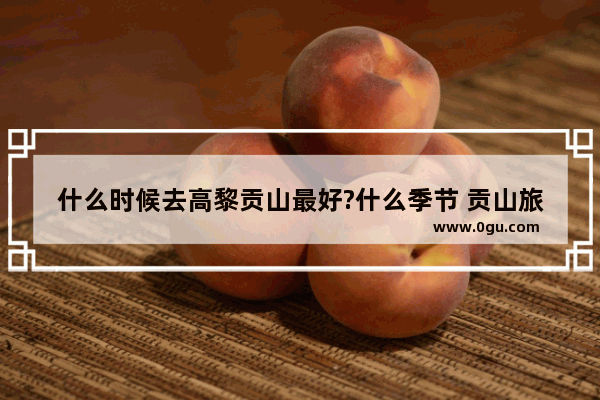 什么时候去高黎贡山最好?什么季节 贡山旅游