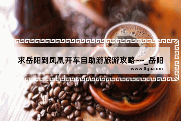 求岳阳到凤凰开车自助游旅游攻略~~_岳阳的红色景点