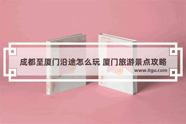 成都至厦门沿途怎么玩 厦门旅游景点攻略