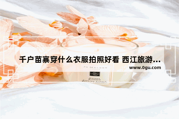 千户苗寨穿什么衣服拍照好看 西江旅游攻略