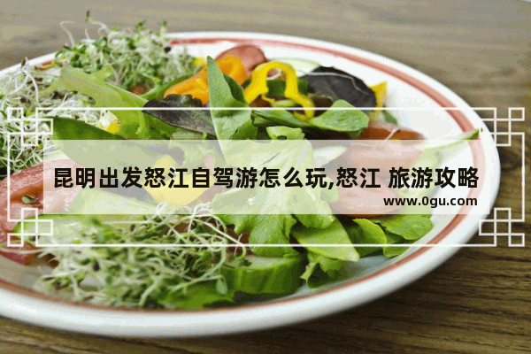 昆明出发怒江自驾游怎么玩,怒江 旅游攻略