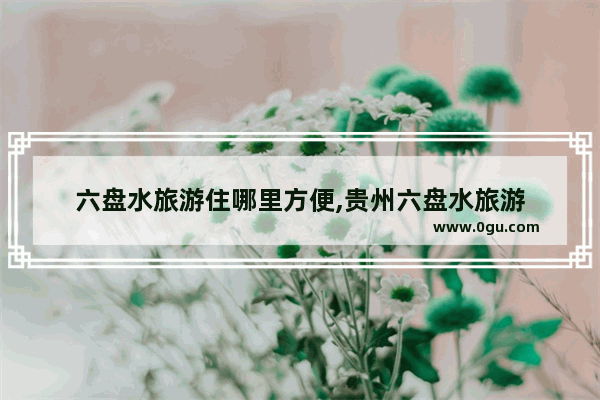 六盘水旅游住哪里方便,贵州六盘水旅游