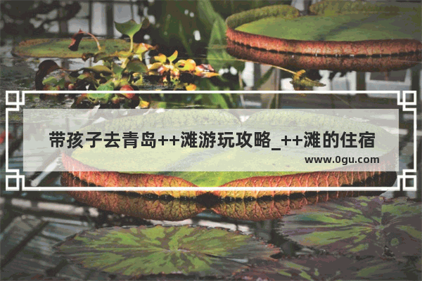 带孩子去青岛++滩游玩攻略_++滩的住宿攻略