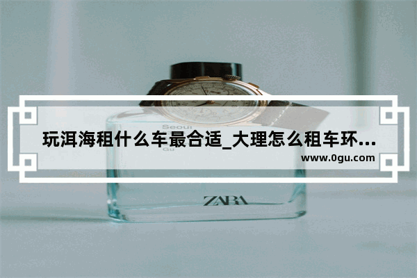 玩洱海租什么车最合适_大理怎么租车环游洱海