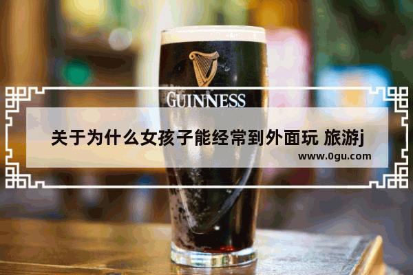 关于为什么女孩子能经常到外面玩 旅游j