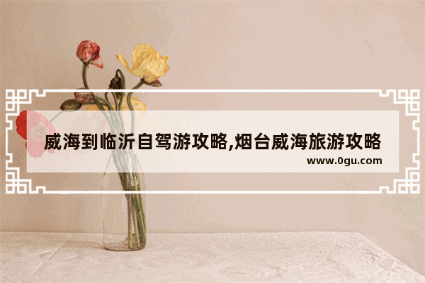 威海到临沂自驾游攻略,烟台威海旅游攻略
