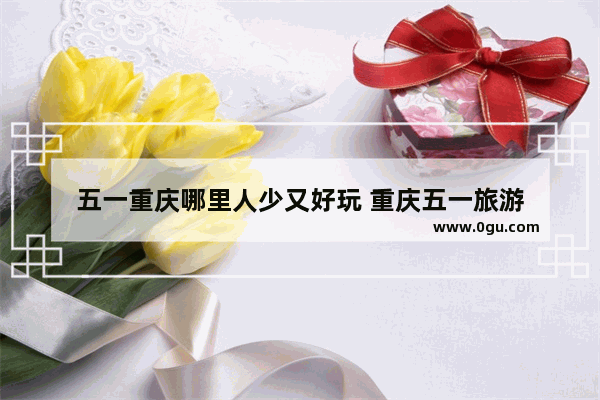 五一重庆哪里人少又好玩 重庆五一旅游