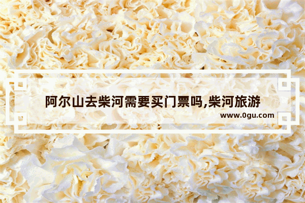 阿尔山去柴河需要买门票吗,柴河旅游