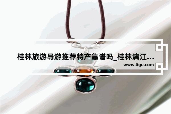 桂林旅游导游推荐特产靠谱吗_桂林漓江导游词讲解