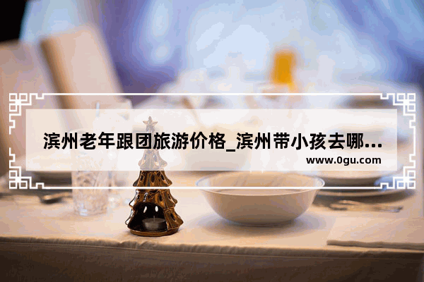 滨州老年跟团旅游价格_滨州带小孩去哪里海边好玩