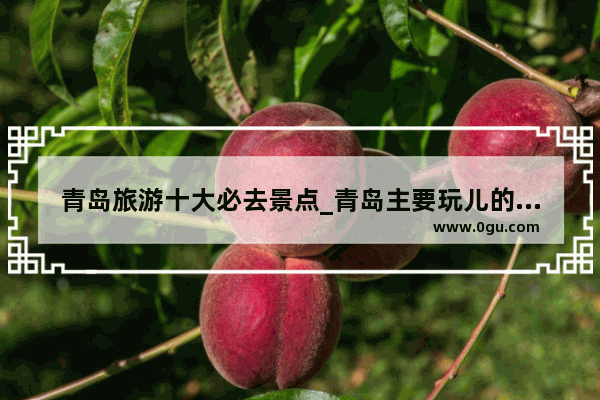 青岛旅游十大必去景点_青岛主要玩儿的地方
