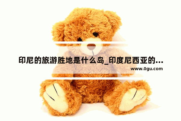 印尼的旅游胜地是什么岛_印度尼西亚的四个大岛