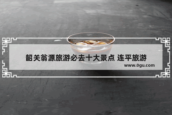 韶关翁源旅游必去十大景点 连平旅游