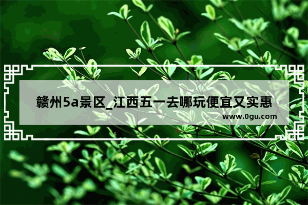 赣州5a景区_江西五一去哪玩便宜又实惠