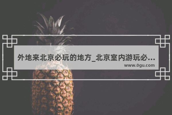 外地来北京必玩的地方_北京室内游玩必去的景点