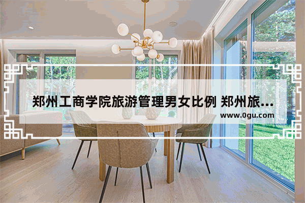 郑州工商学院旅游管理男女比例 郑州旅游管理
