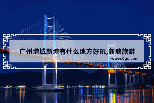 广州增城新塘有什么地方好玩,新塘旅游