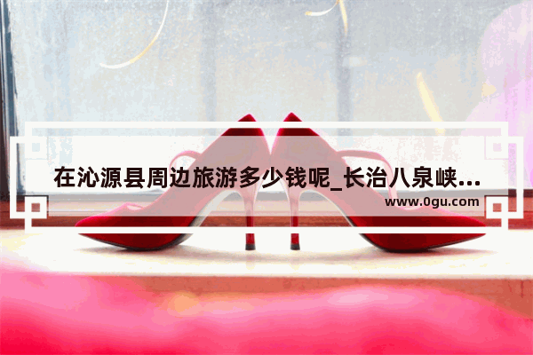 在沁源县周边旅游多少钱呢_长治八泉峡附近哪里好玩