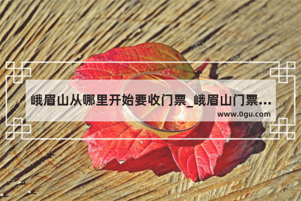 峨眉山从哪里开始要收门票_峨眉山门票多少钱？峨眉山景区价格好吗