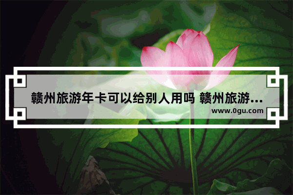 赣州旅游年卡可以给别人用吗 赣州旅游年卡