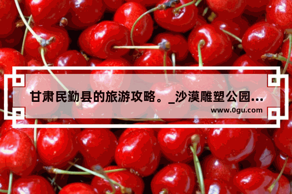 甘肃民勤县的旅游攻略。_沙漠雕塑公园需要门票吗