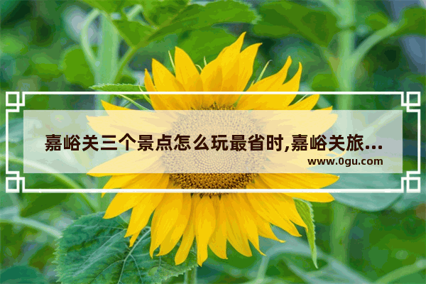 嘉峪关三个景点怎么玩最省时,嘉峪关旅游景点