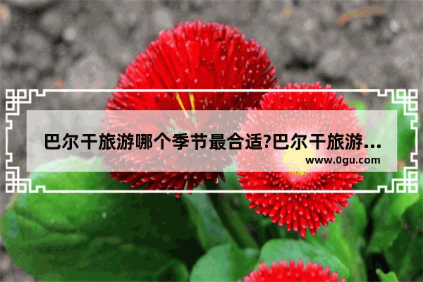 巴尔干旅游哪个季节最合适?巴尔干旅游哪个季_巴尔干旅游