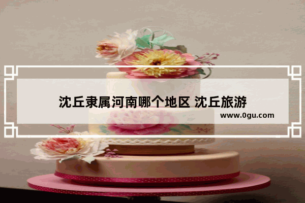 沈丘隶属河南哪个地区 沈丘旅游