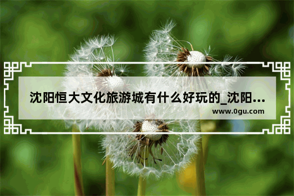 沈阳恒大文化旅游城有什么好玩的_沈阳恒大文化旅游城开放时间