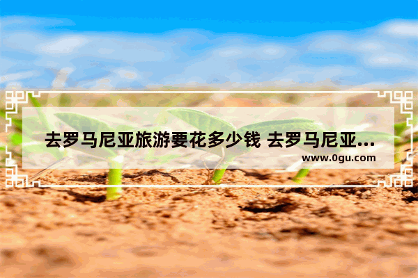 去罗马尼亚旅游要花多少钱 去罗马尼亚旅游要多少费用_上海到罗马尼亚要多长时间