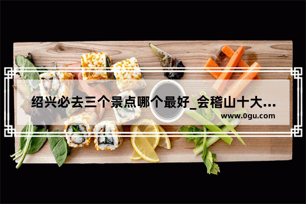 绍兴必去三个景点哪个最好_会稽山十大必去景点