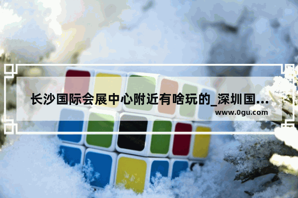 长沙国际会展中心附近有啥玩的_深圳国际低碳城游玩攻略