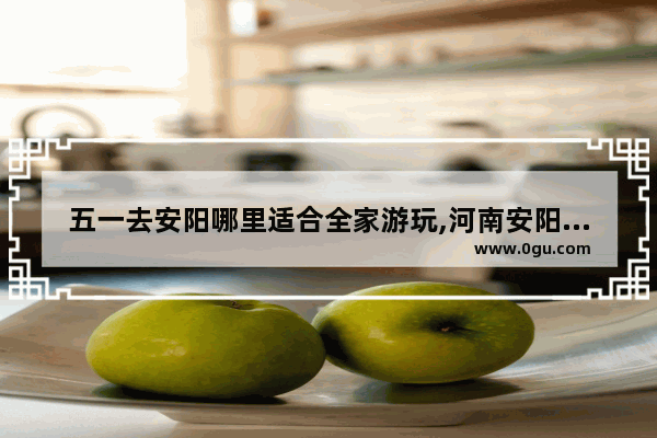 五一去安阳哪里适合全家游玩,河南安阳旅游