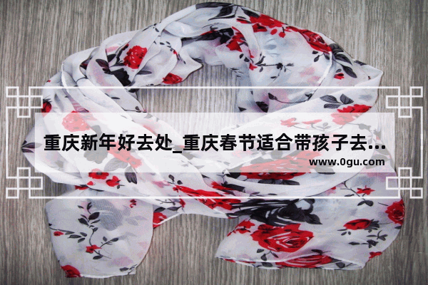 重庆新年好去处_重庆春节适合带孩子去哪旅游