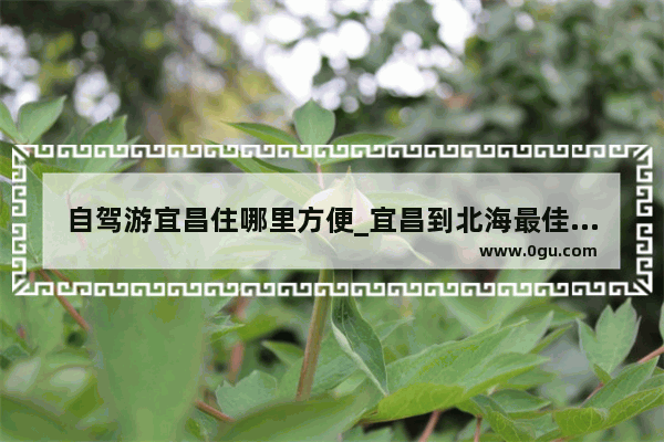 自驾游宜昌住哪里方便_宜昌到北海最佳路线攻略