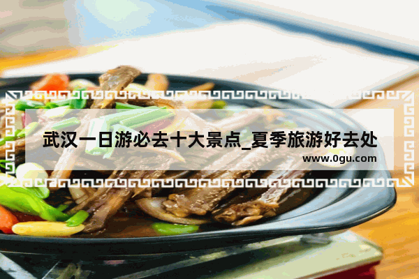 武汉一日游必去十大景点_夏季旅游好去处