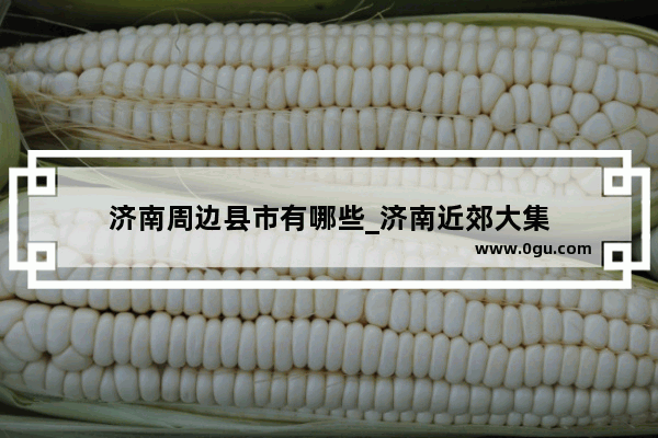 济南周边县市有哪些_济南近郊大集